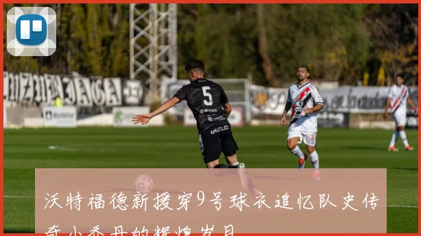 沃特福德新援穿9号球衣追忆队史传奇小乔丹的辉煌岁月