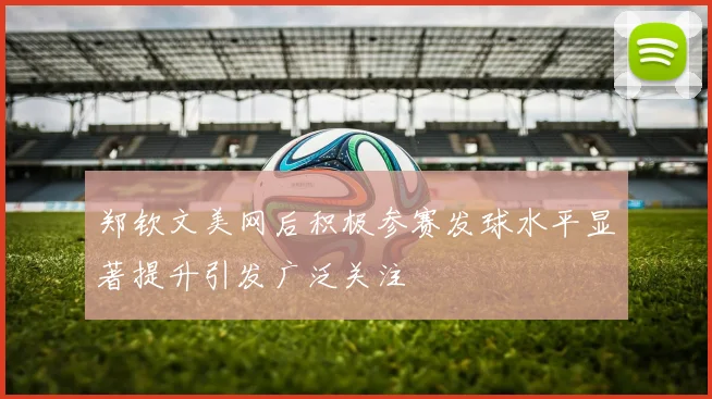 郑钦文美网后积极参赛发球水平显著提升引发广泛关注