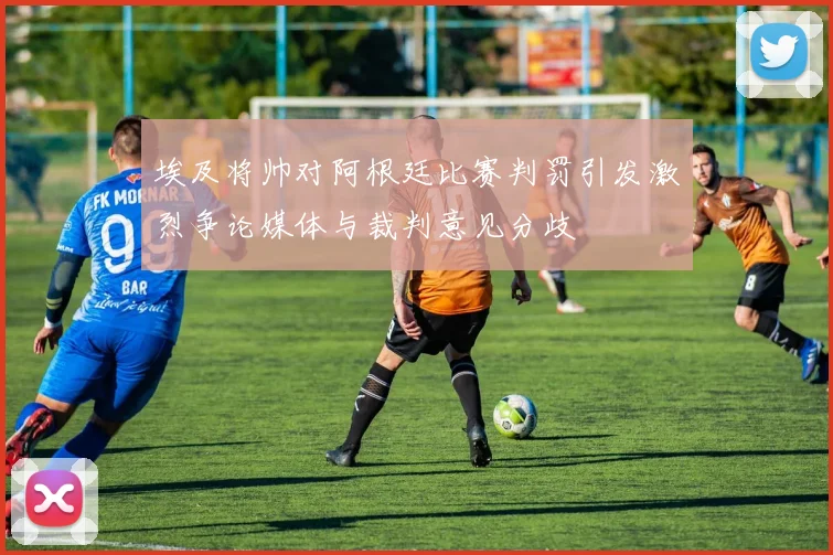 埃及将帅对阿根廷比赛判罚引发激烈争论媒体与裁判意见分歧