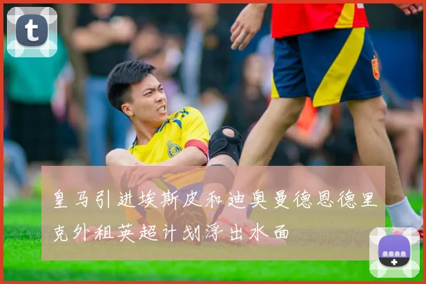 皇马引进埃斯皮和迪奥曼德恩德里克外租英超计划浮出水面