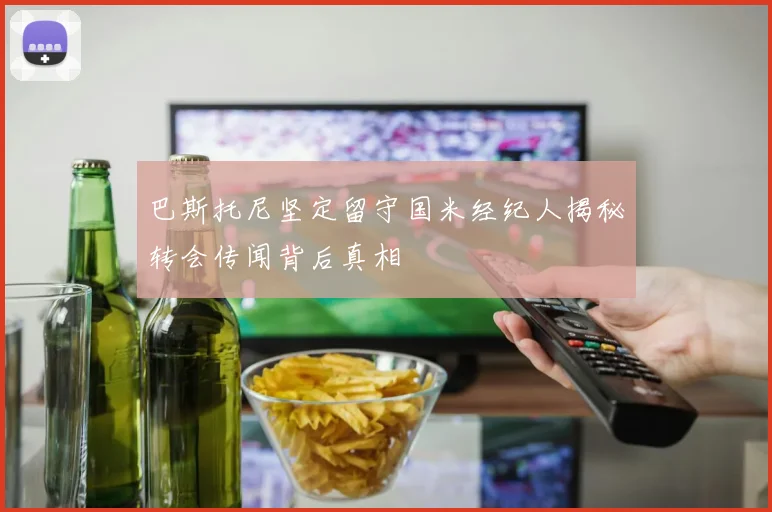 巴斯托尼坚定留守国米经纪人揭秘转会传闻背后真相