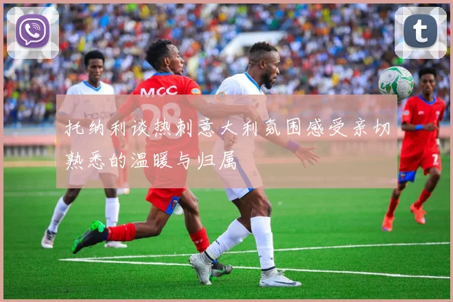 托纳利谈热刺意大利氛围感受亲切熟悉的温暖与归属