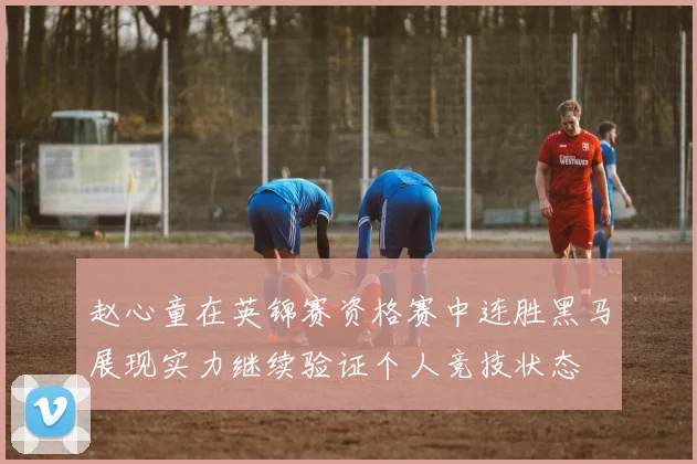 赵心童在英锦赛资格赛中连胜黑马展现实力继续验证个人竞技状态