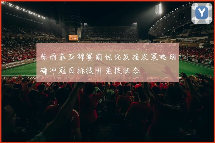 陈雨菲亚锦赛前优化发接发策略明确冲冠目标提升竞技状态